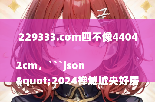 229333.cσm四不像44042cm，```json
"2024禅城城央好房置业嘉年华，开启您的理想生活新篇章！