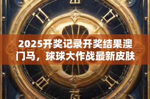 2025开奖记录开奖结果澳门马，球球大作战最新皮肤设计赏析与探索