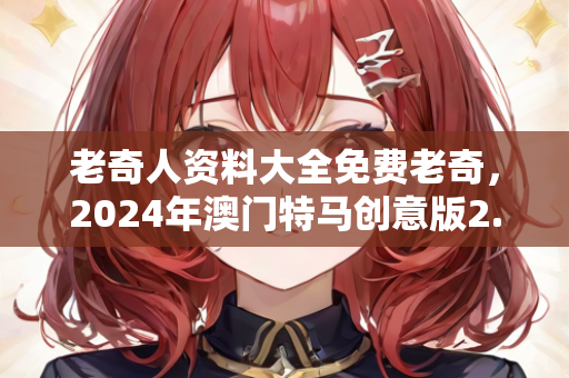 老奇人资料大全免费老奇，2024年澳门特马创意版2.833解答落实新动态