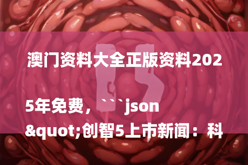 澳门资料大全正版资料2025年免费，```json
"创智5上市新闻：科技潮流引领，资本市场开启新篇章"