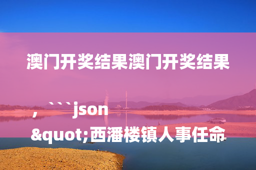 澳门开奖结果澳门开奖结果，```json
"西潘楼镇人事任命新动态及其深远影响