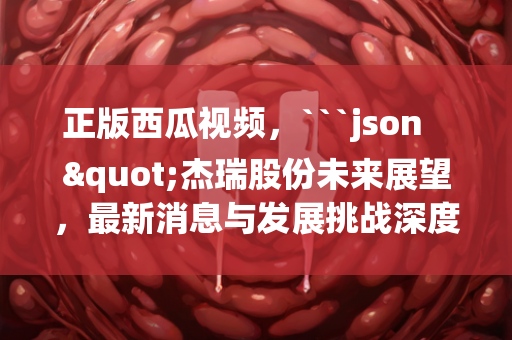 正版西瓜视频，```json
"杰瑞股份未来展望，最新消息与发展挑战深度解析