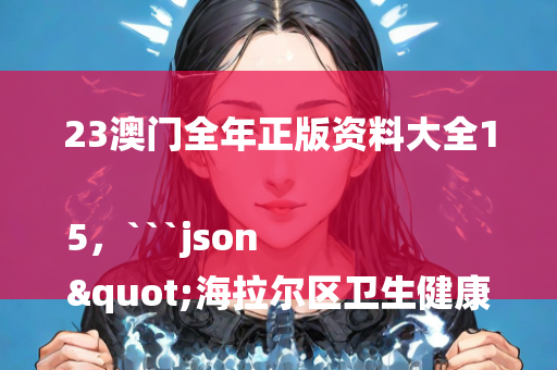 23澳门全年正版资料大全15，```json
"海拉尔区卫生健康局最新招聘公告发布"