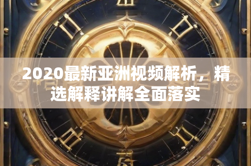 2020最新亚洲视频解析，精选解释讲解全面落实